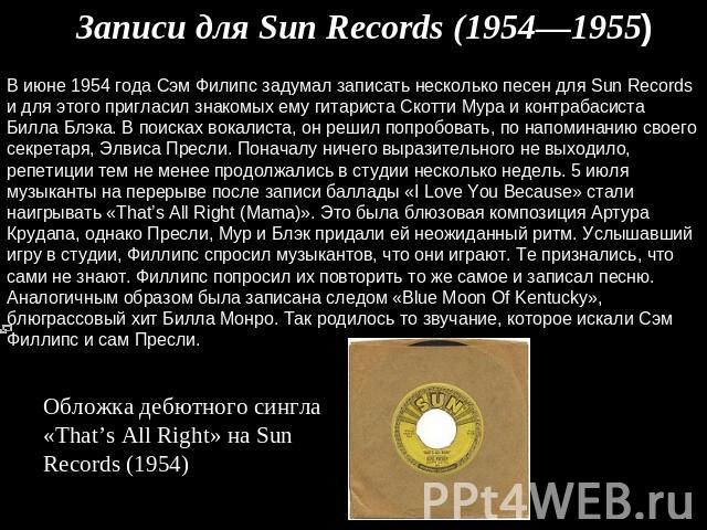 Записи для Sun Records (1954—1955) В июне 1954 года Сэм Филипс задумал записать несколько песен для Sun Records и для этого пригласил знакомых ему гитариста Скотти Мура и контрабасиста Билла Блэка. В поисках вокалиста, он решил попробовать, по напом…
