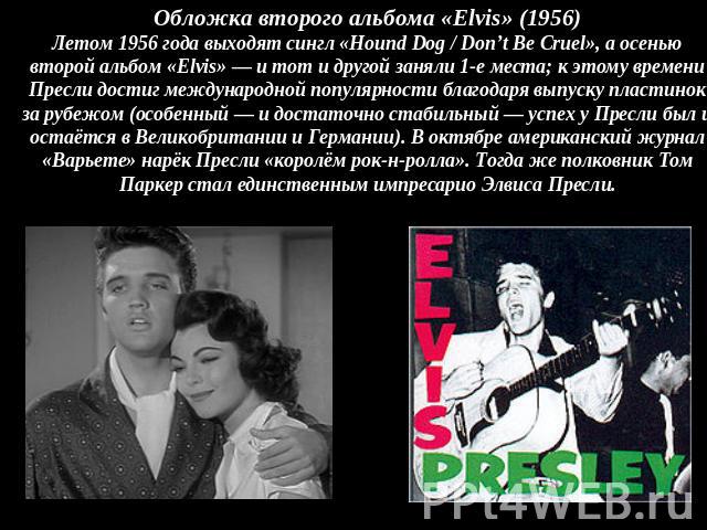 Обложка второго альбома «Elvis» (1956)Летом 1956 года выходят сингл «Hound Dog / Don’t Be Cruel», а осенью второй альбом «Elvis» — и тот и другой заняли 1-е места; к этому времени Пресли достиг международной популярности благодаря выпуску пластинок …
