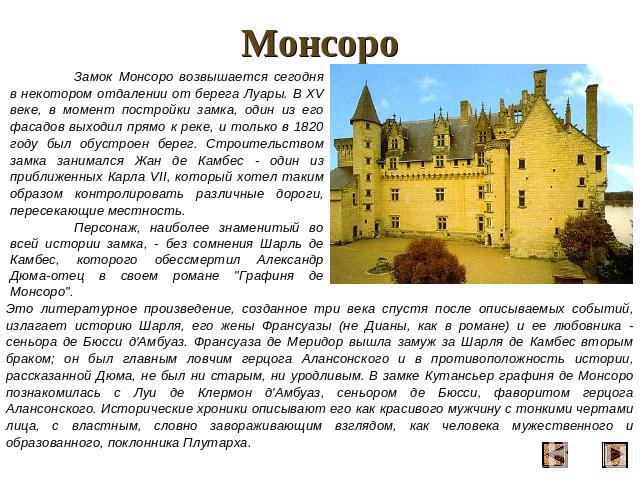 Монсоро Замок Монсоро возвышается сегодня в некотором отдалении от берега Луары. В XV веке, в момент постройки замка, один из его фасадов выходил прямо к реке, и только в 1820 году был обустроен берег. Строительством замка занимался Жан де Камбес - …
