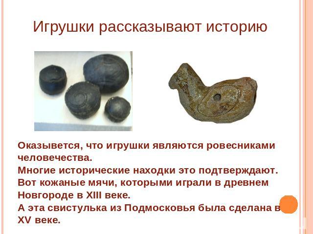 Игрушки рассказывают историю Оказывется, что игрушки являются ровесниками человечества.Многие исторические находки это подтверждают.Вот кожаные мячи, которыми играли в древнем Новгороде в XIII веке.А эта свистулька из Подмосковья была сделана в XV веке.