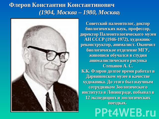 Флеров Константин Константинович (1904, Москва – 1980, Москва) Советский палеонтолог, доктор биологических наук, профессор, директор Палеонтологического музея АН СССР (1946-1972), художник-реконструктор, анималист. Окончил биологическое отделение МГ…