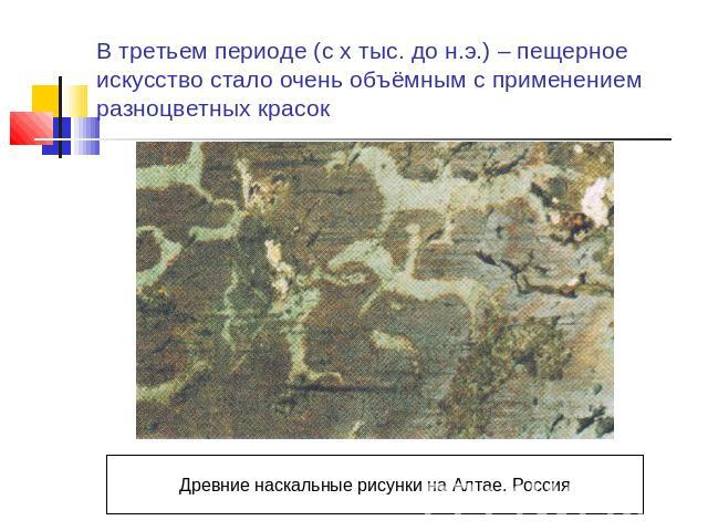 В третьем периоде (с х тыс. до н.э.) – пещерное искусство стало очень объёмным с применением разноцветных красок Древние наскальные рисунки на Алтае. Россия