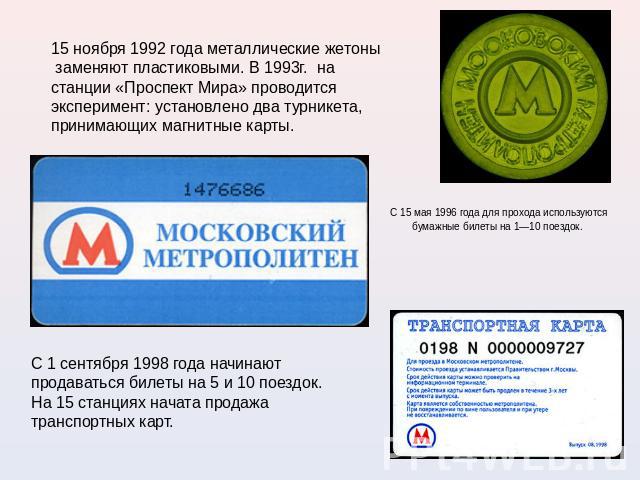 15 ноября 1992 года металлические жетоны  заменяют пластиковыми. В 1993г. на станции «Проспект Мира» проводится эксперимент: установлено два турникета, принимающих магнитные карты. С 15 мая 1996 года для прохода используются бумажные билеты на 1—10 …