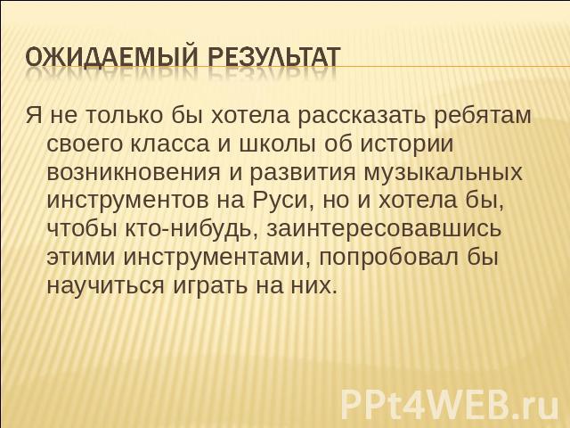 Я не только бы хотела рассказать ребятам своего класса и школы об истории возникновения и развития музыкальных инструментов на Руси, но и хотела бы, чтобы кто-нибудь, заинтересовавшись этими инструментами, попробовал бы научиться играть на них.