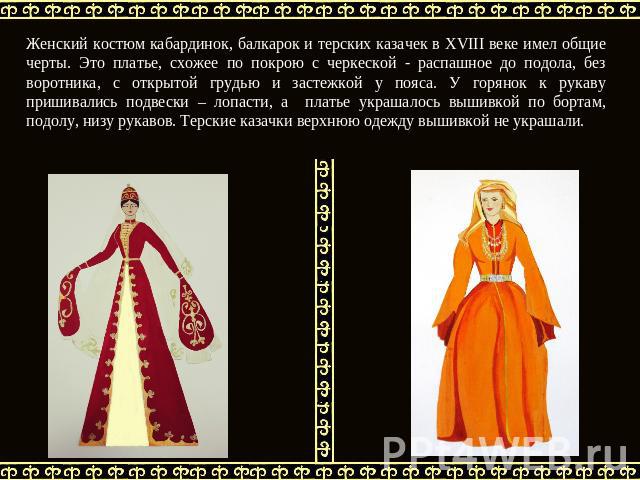 Женский костюм кабардинок, балкарок и терских казачек в XVIII веке имел общие черты. Это платье, схожее по покрою с черкеской - распашное до подола, без воротника, с открытой грудью и застежкой у пояса. У горянок к рукаву пришивались подвески – лопа…
