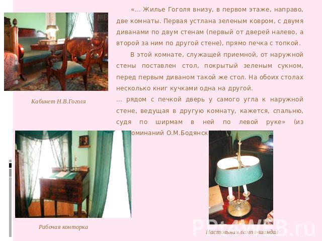 «... Жилье Гоголя внизу, в первом этаже, направо, две комнаты. Первая устлана зеленым ковром, с двумя диванами по двум стенам (первый от дверей налево, а второй за ним по другой стене), прямо печка с топкой. В этой комнате, служащей приемной, от нар…