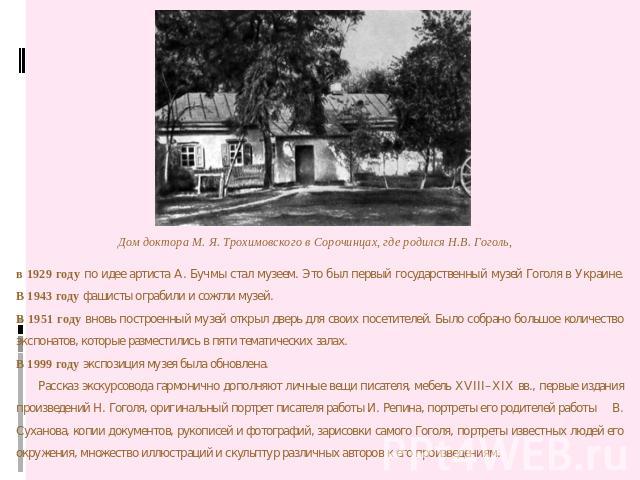 в 1929 году по идее артиста А. Бучмы стал музеем. Это был первый государственный музей Гоголя в Украине.В 1943 году фашисты ограбили и сожгли музей.В 1951 году вновь построенный музей открыл дверь для своих посетителей. Было собрано большое количест…