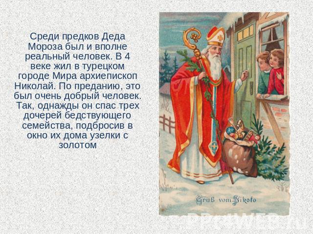 Среди предков Деда Мороза был и вполне реальный человек. В 4 веке жил в турецком городе Мира архиепископ Николай. По преданию, это был очень добрый человек. Так, однажды он спас трех дочерей бедствующего семейства, подбросив в окно их дома узелки с …