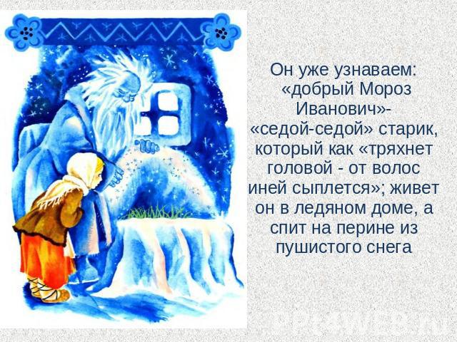 Он уже узнаваем: «добрый Мороз Иванович»-«седой-седой» старик, который как «тряхнет головой - от волос иней сыплется»; живет он в ледяном доме, а спит на перине из пушистого снега