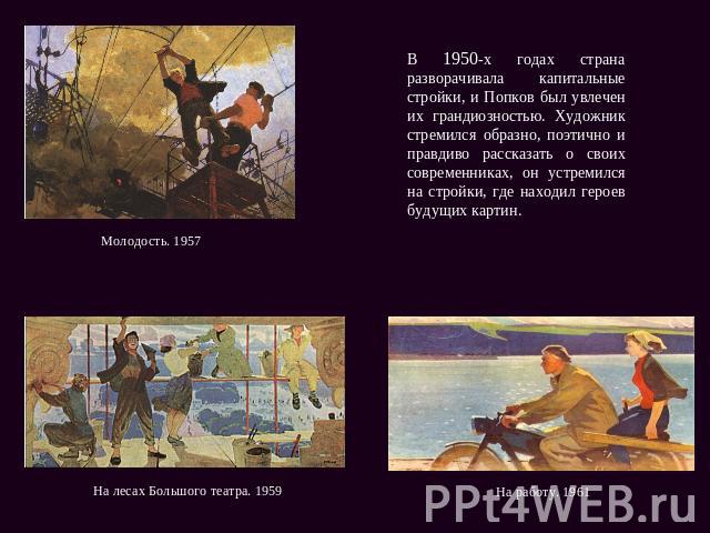 В 1950-х годах страна разворачивала капитальные стройки, и Попков был увлечен их грандиозностью. Художник стремился образно, поэтично и правдиво рассказать о своих современниках, он устремился на стройки, где находил героев будущих картин.