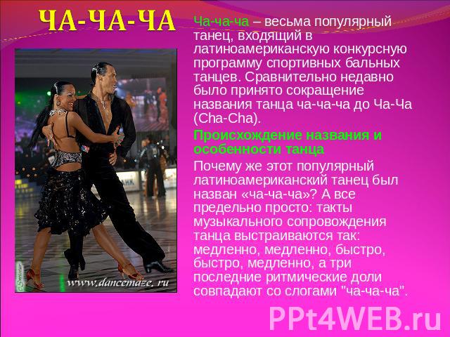ЧА-ЧА-ЧА Ча-ча-ча – весьма популярный танец, входящий в латиноамериканскую конкурсную программу спортивных бальных танцев. Сравнительно недавно было принято сокращение названия танца ча-ча-ча до Ча-Ча (Cha-Cha).Происхождение названия и особенности т…
