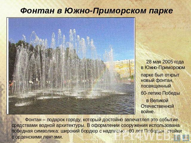 Фонтан в Южно-Приморском парке 28 мая 2005 года в Южно-Приморском парке был открыт новый фонтан, посвященный 60-летию Победы в Великой Отечественной войне. Фонтан – подарок городу, который достойно запечатлел это событие средствами водной архитектур…