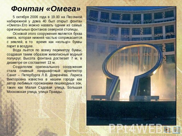 Фонтан «Омега» 5 октября 2006 года в 19.00 на Песочной набережной у дома 40 был открыт фонтан «Омега».Его можно назвать одним из самых оригинальных фонтанов северной столицы. Основой этого сооружения является буква омега, которая нижней частью сопри…