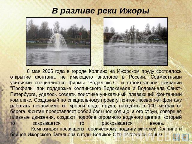 В разливе реки Ижоры 8 мая 2005 года в городе Колпино на Ижорском пруду состоялось открытие фонтана, не имеющего аналогов в России. Совместными усилиями специалистов фирмы 