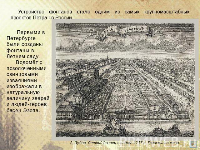 Устройство фонтанов стало одним из самых крупномасштабных проектов Петра I в России. Первыми в Петербурге были созданы фонтаны в Летнем саду. Водомёт с позолоченными свинцовыми изваяниями изображали в натуральную величину зверей и людей-героев басен…