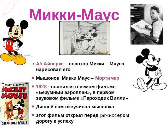 Микки-Маус Аб Айверкс – соавтор Микки – Мауса, нарисовал егоМышонок  Микки Маус – Мортимер1928 - появился в немом фильме «Безумный аэроплан», в первом звуковом фильме «Пароходик Вилли» Дисней сам озвучивал мышонкаэтот фильм открыл перед режиссёром д…