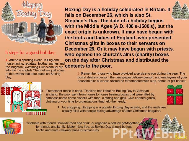 Boxing Day is a holiday celebrated in Britain. It falls on December 26, which is also St. Stephen's Day. The date of a holiday begins with the Middle Ages (A.D. 400's-1500's), but the exact origin is unknown. It may have begun with the lords and lad…