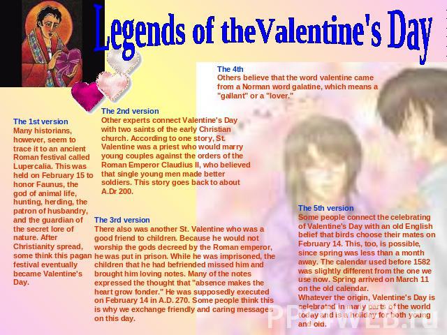 Legends of theValentine's Day The 1st versionMany historians, however, seem to trace it to an ancient Roman festival called Lupercalia. This was held on February 15 to honor Faunus, the god of animal life, hunting, herding, the patron of husbandry, …