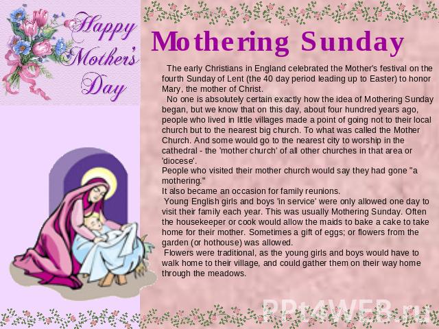 Mothering Sunday The early Christians in England celebrated the Mother's festival on the fourth Sunday of Lent (the 40 day period leading up to Easter) to honor Mary, the mother of Christ. No one is absolutely certain exactly how the idea of Motheri…