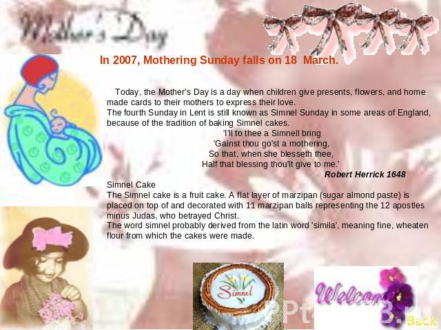In 2007, Mothering Sunday falls on 18 March. Today, the Mother's Day is a day when children give presents, flowers, and home made cards to their mothers to express their love.The fourth Sunday in Lent is still known as Simnel Sunday in some areas of…