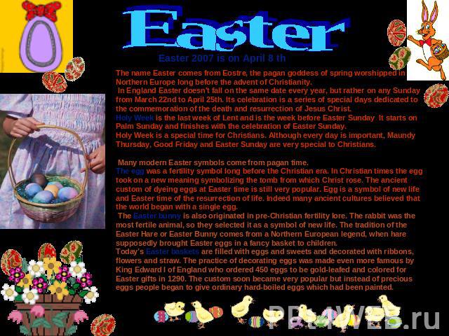 Easter Easter 2007 is on April 8 th The name Easter comes from Eostre, the pagan goddess of spring worshipped in Northern Europe long before the advent of Christianity. In England Easter doesn't fall on the same date every year, but rather on any Su…