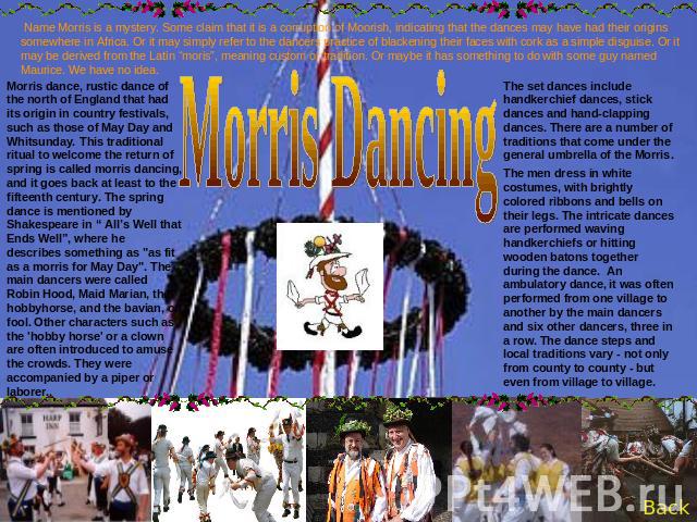 Name Morris is a mystery. Some claim that it is a corruption of Moorish, indicating that the dances may have had their origins somewhere in Africa. Or it may simply refer to the dancers practice of blackening their faces with cork as a simple disgui…
