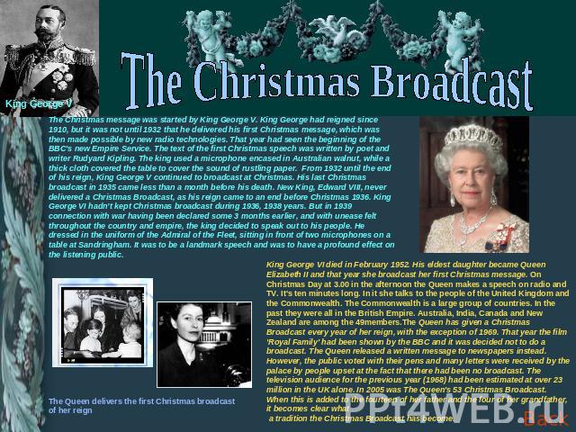 The Christmas Broadcast The Christmas message was started by King George V. King George had reigned since 1910, but it was not until 1932 that he delivered his first Christmas message, which was then made possible by new radio technologies. That yea…