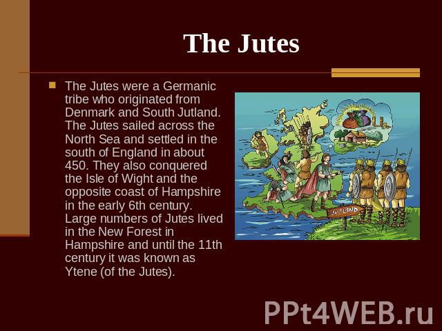The Jutes The Jutes were a Germanic tribe who originated from Denmark and South Jutland. The Jutes sailed across the North Sea and settled in the south of England in about 450. They also conquered the Isle of Wight and the opposite coast of Hampshir…