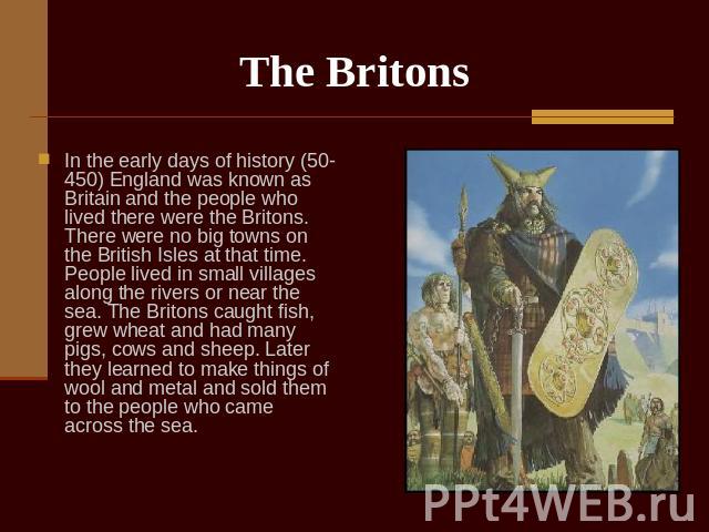The Britons In the early days of history (50-450) England was known as Britain and the people who lived there were the Britons. There were no big towns on the British Isles at that time. People lived in small villages along the rivers or near the se…