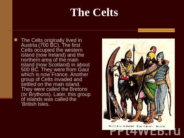 The Celts The Celts originally lived in Austria (700 BC). The first Celts occupied the western island (now Ireland) and the northern area of the main island (now Scotland) in about 500 BC. They were from Gaul which is now France. Another group of Ce…