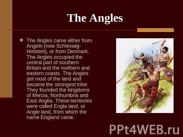The Angles The Angles came either from Angeln (now Schleswig-Holstein), or from Denmark. The Angles occupied the central part of southern Britain and the northern and eastern coasts. The Angles got most of the land and became the strongest tribe. Th…