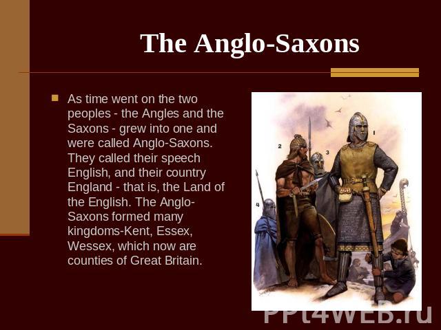 The Anglo-Saxons As time went on the two peoples - the Angles and the Saxons - grew into one and were called Anglo-Saxons. They called their speech English, and their country England - that is, the Land of the English. The Anglo-Saxons formed many k…