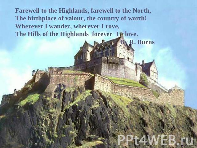 Farewell to the Highlands, farewell to the North,The birthplace of valour, the country of worth!Wherever I wander, wherever I rove,The Hills of the Highlands forever I love. By R. Burns