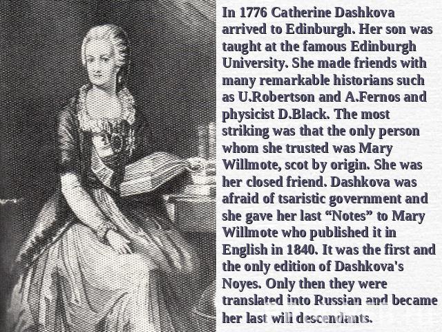 In 1776 Catherine Dashkova arrived to Edinburgh. Her son was taught at the famous Edinburgh University. She made friends with many remarkable historians such as U.Robertson and A.Fernos and physicist D.Black. The most striking was that the only pers…