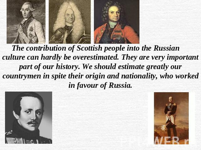 The contribution of Scottish people into the Russian culture can hardly be overestimated. They are very important part of our history. We should estimate greatly our countrymen in spite their origin and nationality, who worked in favour of Russia.