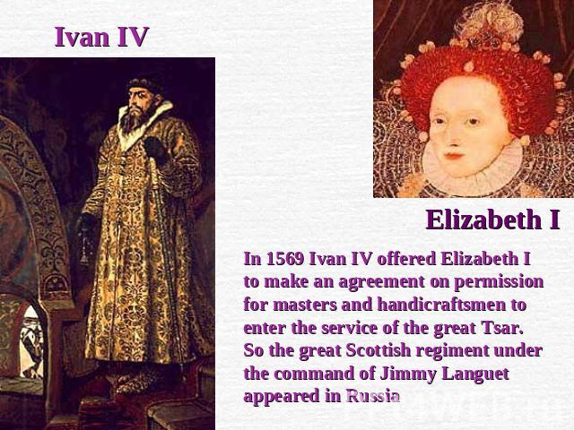 Ivan IV Elizabeth I In 1569 Ivan IV offered Elizabeth I to make an agreement on permission for masters and handicraftsmen to enter the service of the great Tsar. So the great Scottish regiment under the command of Jimmy Languet appeared in Russia