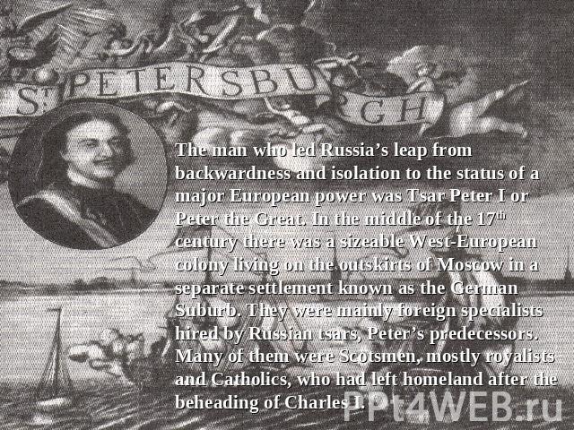 The man who led Russia’s leap from backwardness and isolation to the status of a major European power was Tsar Peter I or Peter the Great. In the middle of the 17th century there was a sizeable West-European colony living on the outskirts of Moscow …