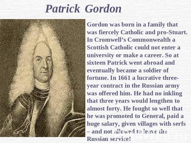 Patrick GordonGordon was born in a family that was fiercely Catholic and pro-Stuart. In Cromwell’s Commonwealth a Scottish Catholic could not enter a university or make a career. So at sixteen Patrick went abroad and eventually became a soldier of f…