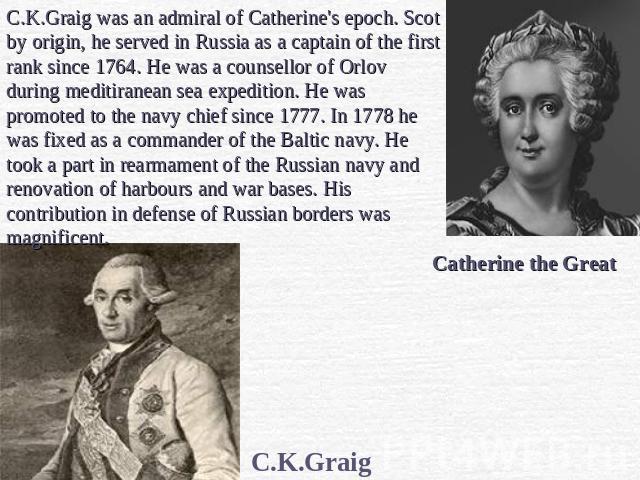 C.K.Graig was an admiral of Catherine's epoch. Scot by origin, he served in Russia as a captain of the first rank since 1764. He was a counsellor of Orlov during meditiranean sea expedition. He was promoted to the navy chief since 1777. In 1778 he w…