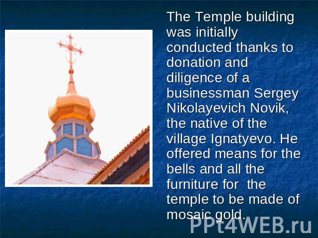 The Temple building was initially conducted thanks to donation and diligence of a businessman Sergey Nikolayevich Novik, the native of the village Ignatyevo. He offered means for the bells and all the furniture for the temple to be made of mosaic gold.