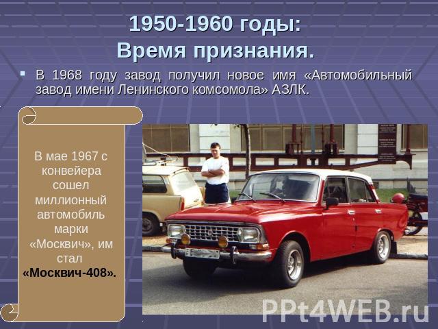 1950-1960 годы:Время признания. В 1968 году завод получил новое имя «Автомобильный завод имени Ленинского комсомола» АЗЛК. В мае 1967 с конвейера сошел миллионный автомобиль марки «Москвич», им стал «Москвич-408».