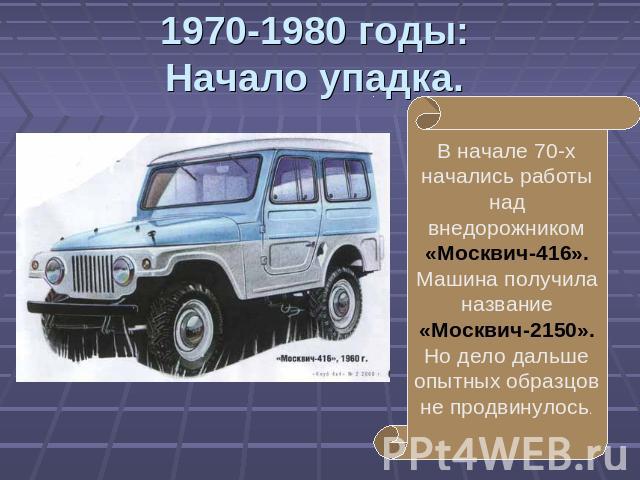 1970-1980 годы:Начало упадка. В начале 70-х начались работы над внедорожником «Москвич-416». Машина получила название «Москвич-2150». Но дело дальше опытных образцов не продвинулось.