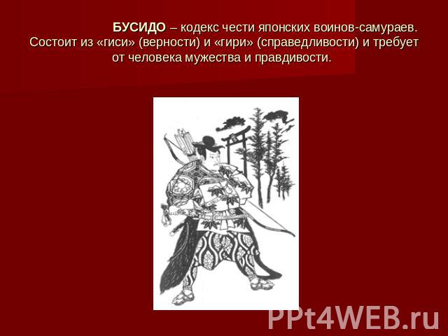БУСИДО – кодекс чести японских воинов-самураев. Состоит из «гиси» (верности) и «гири» (справедливости) и требует от человека мужества и правдивости.
