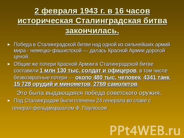 2 февраля 1943 г. в 16 часов историческая Сталинградская битва закончилась. Победа в Сталинградской битве над одной из сильнейших армий мира - немецко-фашистской — далась Красной Армии дорогой ценой.Общие же потери Красной Армии в Сталинградской бит…