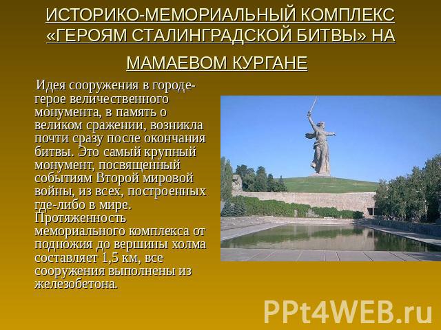 ИСТОРИКО-МЕМОРИАЛЬНЫЙ КОМПЛЕКС «ГЕРОЯМ СТАЛИНГРАДСКОЙ БИТВЫ» НА МАМАЕВОМ КУРГАНЕ Идея сооружения в городе-герое величественного монумента, в память о великом сражении, возникла почти сразу после окончания битвы. Это самый крупный монумент, посвященн…