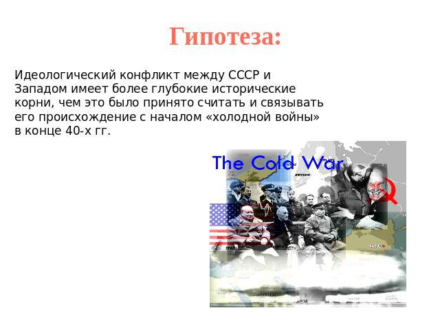 Гипотеза:Идеологический конфликт между СССР и Западом имеет более глубокие исторические корни, чем это было принято считать и связывать его происхождение с началом «холодной войны» в конце 40-х гг.