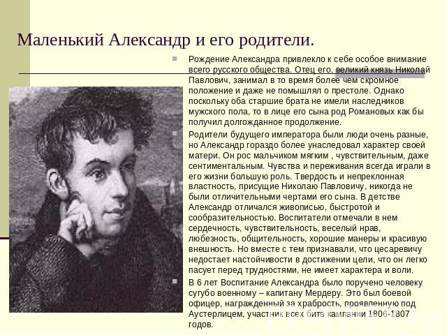 Маленький Александр и его родители. Рождение Александра привлекло к себе особое внимание всего русского общества. Отец его, великий князь Николай Павлович, занимал в то время более чем скромное положение и даже не помышлял о престоле. Однако посколь…