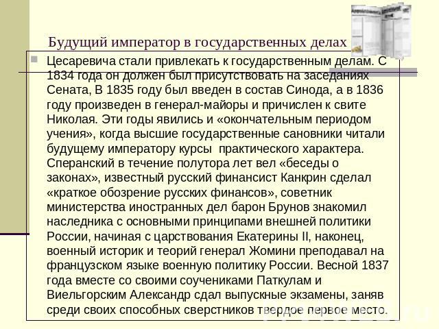 Будущий император в государственных делах Цесаревича стали привлекать к государственным делам. С 1834 года он должен был присутствовать на заседаниях Сената, В 1835 году был введен в состав Синода, а в 1836 году произведен в генерал-майоры и причисл…