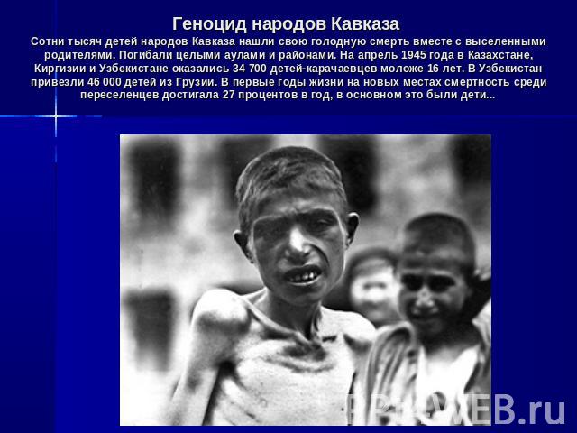 Геноцид народов Кавказа Сотни тысяч детей народов Кавказа нашли свою голодную смерть вместе с выселенными родителями. Погибали целыми аулами и районами. На апрель 1945 года в Казахстане, Киргизии и Узбекистане оказались 34 700 детей-карачаевцев моло…