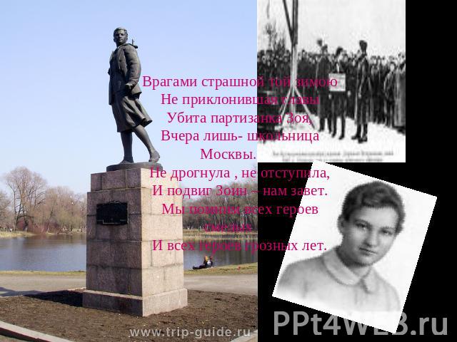 Врагами страшной той зимоюНе приклонившая главыУбита партизанка Зоя,Вчера лишь- школьница Москвы.Не дрогнула , не отступила,И подвиг Зоин – нам завет.Мы помним всех героев смелыхИ всех героев грозных лет..